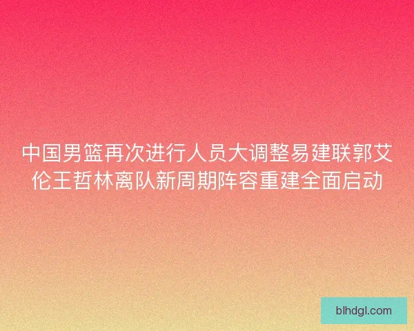中国男篮再次进行人员大调整易建联郭艾伦王哲林离队新周期阵容重建全面启动