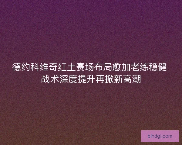 德约科维奇红土赛场布局愈加老练稳健 战术深度提升再掀新高潮