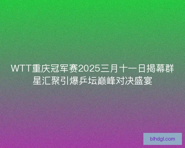 WTT重庆冠军赛2025三月十一日揭幕群星汇聚引爆乒坛巅峰对决盛宴