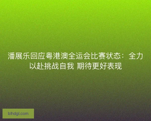 潘展乐回应粤港澳全运会比赛状态：全力以赴挑战自我 期待更好表现
