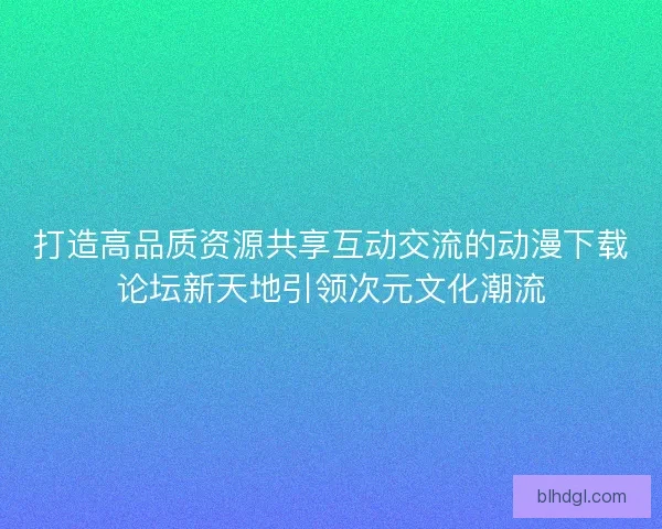 打造高品质资源共享互动交流的动漫下载论坛新天地引领次元文化潮流
