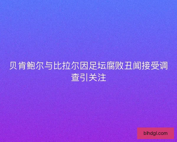 贝肯鲍尔与比拉尔因足坛腐败丑闻接受调查引关注