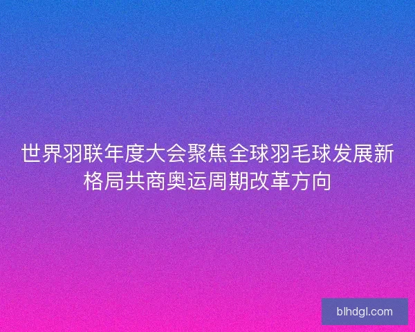 世界羽联年度大会聚焦全球羽毛球发展新格局共商奥运周期改革方向