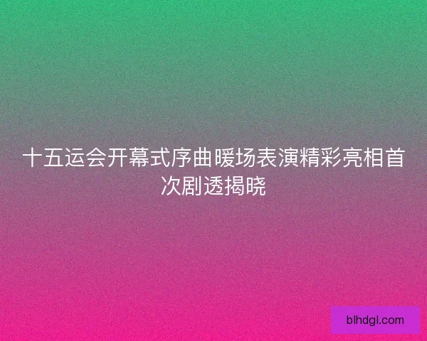 十五运会开幕式序曲暖场表演精彩亮相首次剧透揭晓